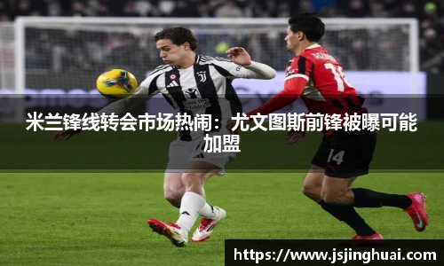 米兰锋线转会市场热闹：尤文图斯前锋被曝可能加盟