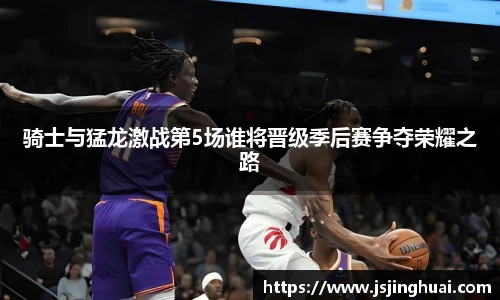 骑士与猛龙激战第5场谁将晋级季后赛争夺荣耀之路