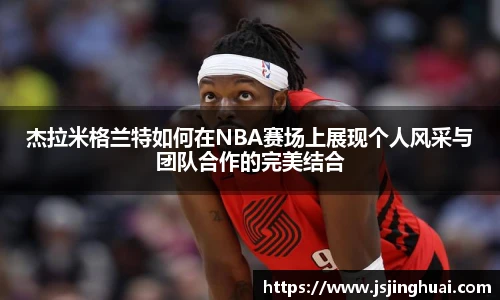 杰拉米格兰特如何在NBA赛场上展现个人风采与团队合作的完美结合